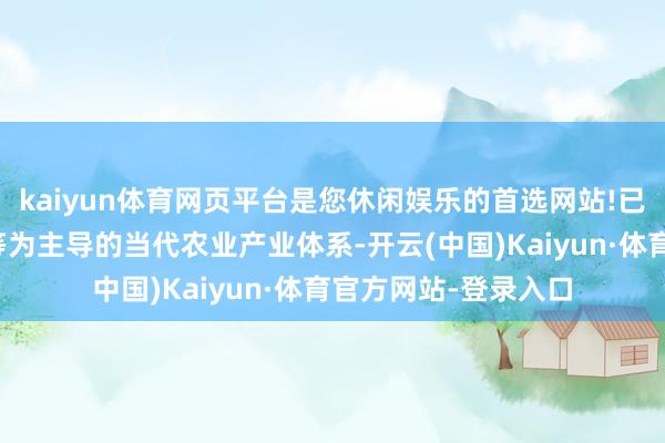 kaiyun体育网页平台是您休闲娱乐的首选网站!已构建起以粮油果蔬等为主导的当代农业产业体系-开云(中国)Kaiyun·体育官方网站-登录入口