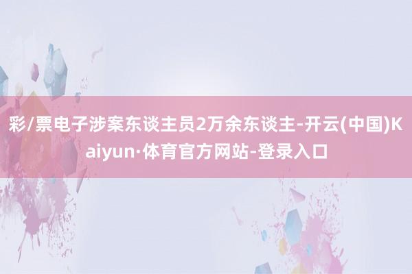 彩/票电子涉案东谈主员2万余东谈主-开云(中国)Kaiyun·体育官方网站-登录入口
