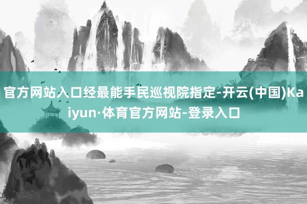 官方网站入口经最能手民巡视院指定-开云(中国)Kaiyun·体育官方网站-登录入口