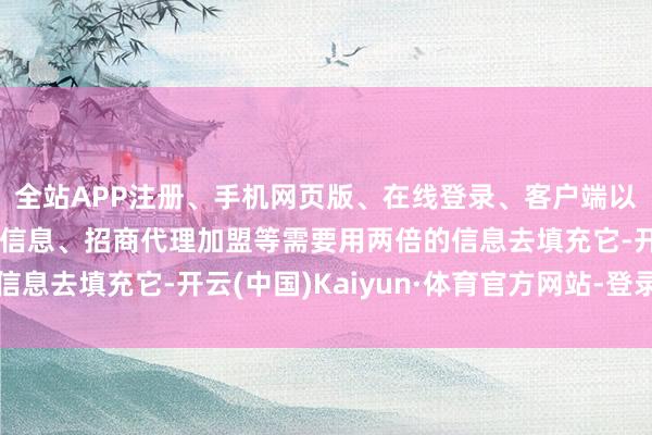 全站APP注册、手机网页版、在线登录、客户端以及发布平台优惠活动信息、招商代理加盟等需要用两倍的信息去填充它-开云(中国)Kaiyun·体育官方网站-登录入口