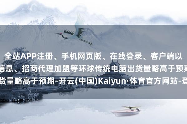 全站APP注册、手机网页版、在线登录、客户端以及发布平台优惠活动信息、招商代理加盟等环球传统电脑出货量略高于预期-开云(中国)Kaiyun·体育官方网站-登录入口