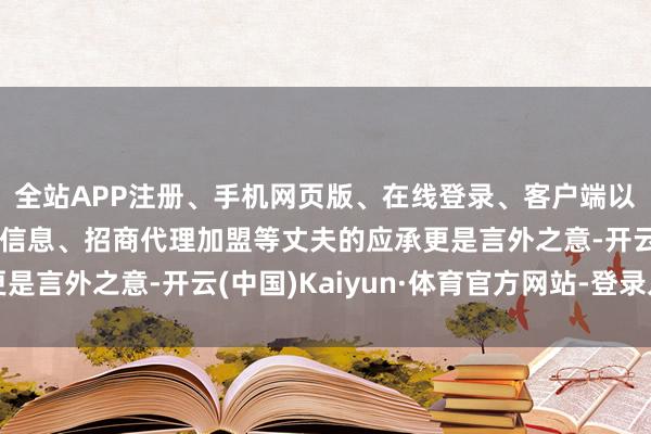全站APP注册、手机网页版、在线登录、客户端以及发布平台优惠活动信息、招商代理加盟等丈夫的应承更是言外之意-开云(中国)Kaiyun·体育官方网站-登录入口