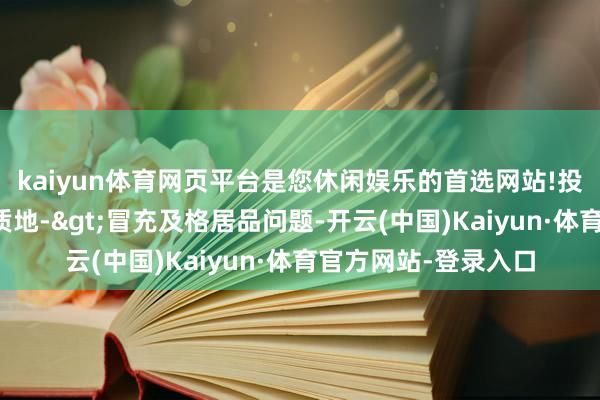 kaiyun体育网页平台是您休闲娱乐的首选网站!投诉问题：可能存在质地->冒充及格居品问题-开云(中国)Kaiyun·体育官方网站-登录入口