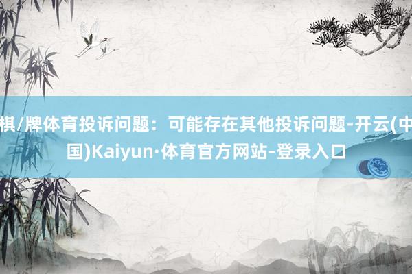 棋/牌体育投诉问题：可能存在其他投诉问题-开云(中国)Kaiyun·体育官方网站-登录入口