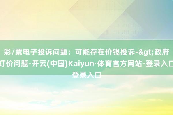 彩/票电子投诉问题：可能存在价钱投诉->政府订价问题-开云(中国)Kaiyun·体育官方网站-登录入口