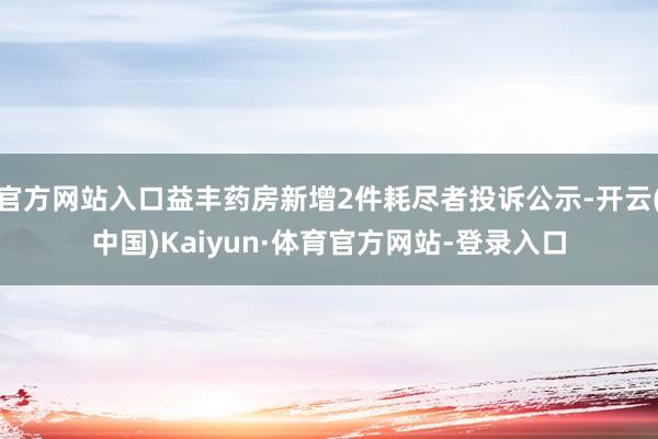 官方网站入口益丰药房新增2件耗尽者投诉公示-开云(中国)Kaiyun·体育官方网站-登录入口
