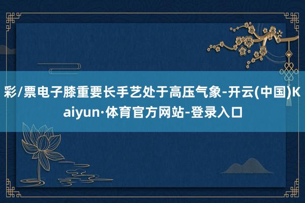彩/票电子膝重要长手艺处于高压气象-开云(中国)Kaiyun·体育官方网站-登录入口