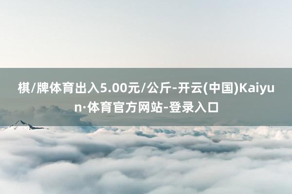棋/牌体育出入5.00元/公斤-开云(中国)Kaiyun·体育官方网站-登录入口