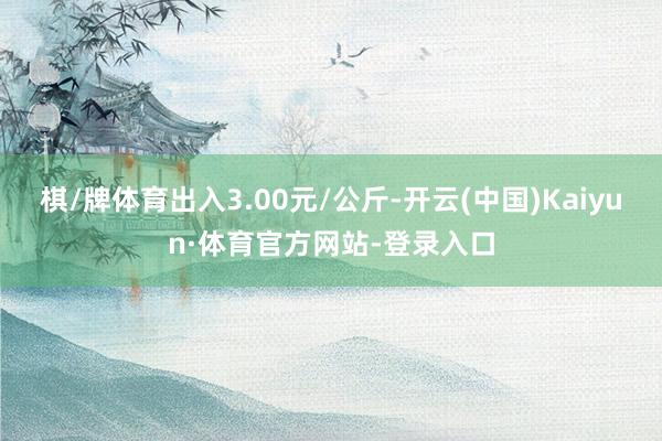 棋/牌体育出入3.00元/公斤-开云(中国)Kaiyun·体育官方网站-登录入口