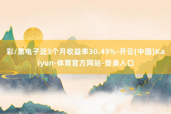 彩/票电子近3个月收益率30.49%-开云(中国)Kaiyun·体育官方网站-登录入口