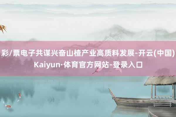 彩/票电子共谋兴奋山楂产业高质料发展-开云(中国)Kaiyun·体育官方网站-登录入口