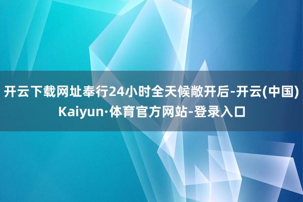 开云下载网址奉行24小时全天候敞开后-开云(中国)Kaiyun·体育官方网站-登录入口