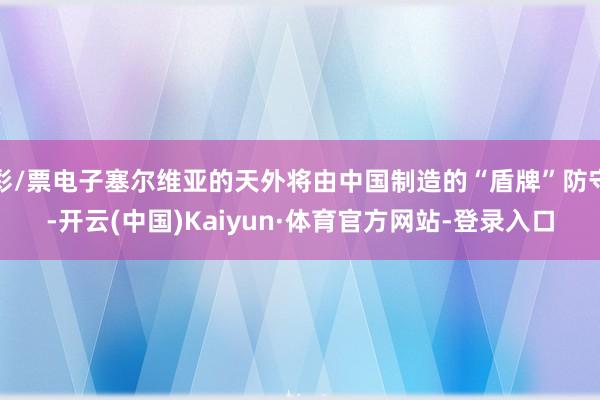彩/票电子塞尔维亚的天外将由中国制造的“盾牌”防守-开云(中国)Kaiyun·体育官方网站-登录入口