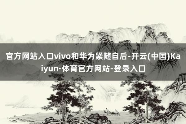 官方网站入口vivo和华为紧随自后-开云(中国)Kaiyun·体育官方网站-登录入口