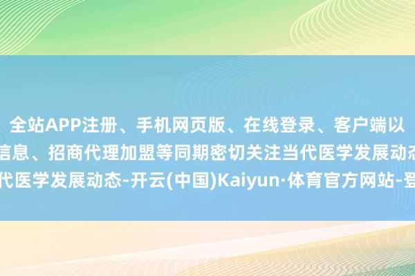 全站APP注册、手机网页版、在线登录、客户端以及发布平台优惠活动信息、招商代理加盟等同期密切关注当代医学发展动态-开云(中国)Kaiyun·体育官方网站-登录入口