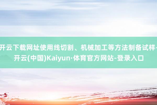 开云下载网址使用线切割、机械加工等方法制备试样-开云(中国)Kaiyun·体育官方网站-登录入口