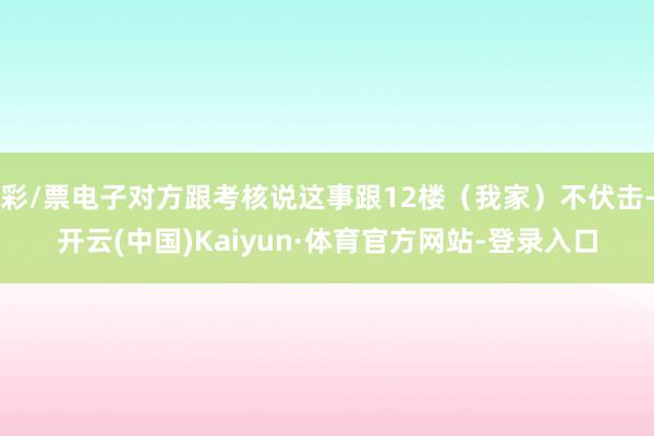 彩/票电子对方跟考核说这事跟12楼（我家）不伏击-开云(中国)Kaiyun·体育官方网站-登录入口