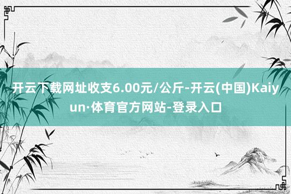 开云下载网址收支6.00元/公斤-开云(中国)Kaiyun·体育官方网站-登录入口