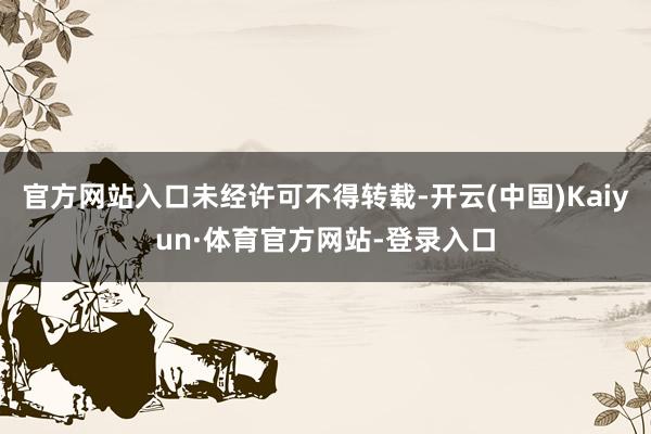 官方网站入口未经许可不得转载-开云(中国)Kaiyun·体育官方网站-登录入口