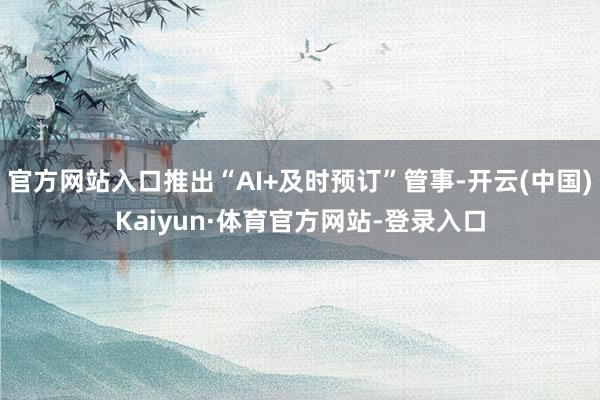 官方网站入口推出“AI+及时预订”管事-开云(中国)Kaiyun·体育官方网站-登录入口