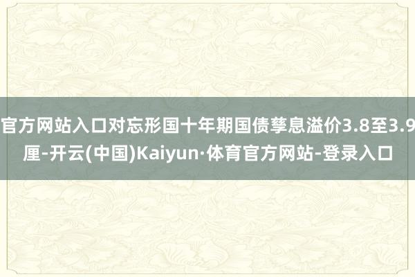 官方网站入口对忘形国十年期国债孳息溢价3.8至3.9厘-开云(中国)Kaiyun·体育官方网站-登录入口