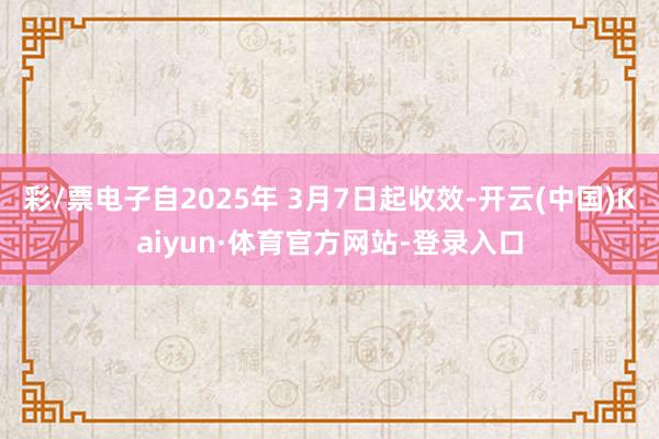 彩/票电子自2025年 3月7日起收效-开云(中国)Kaiyun·体育官方网站-登录入口