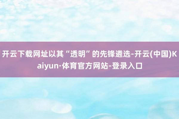 开云下载网址以其“透明”的先锋遴选-开云(中国)Kaiyun·体育官方网站-登录入口