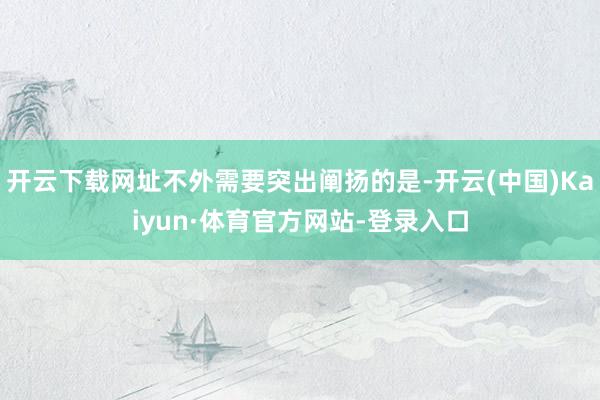 开云下载网址不外需要突出阐扬的是-开云(中国)Kaiyun·体育官方网站-登录入口