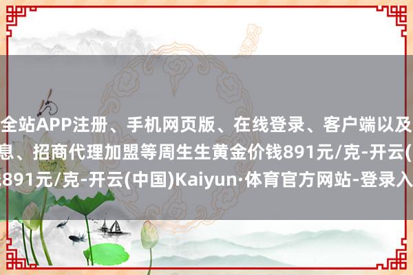 全站APP注册、手机网页版、在线登录、客户端以及发布平台优惠活动信息、招商代理加盟等周生生黄金价钱891元/克-开云(中国)Kaiyun·体育官方网站-登录入口