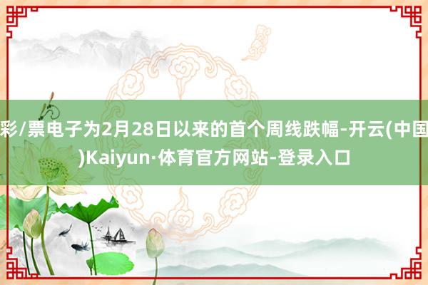 彩/票电子为2月28日以来的首个周线跌幅-开云(中国)Kaiyun·体育官方网站-登录入口
