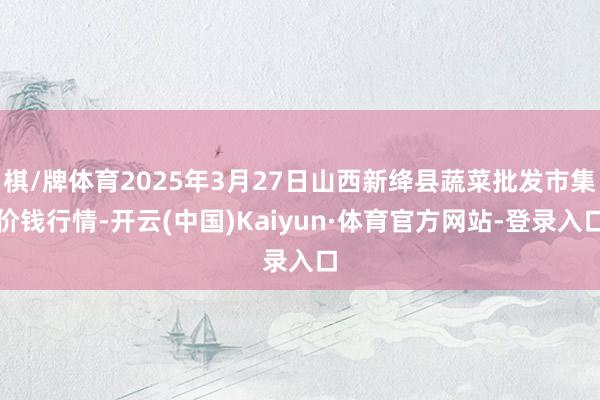 棋/牌体育2025年3月27日山西新绛县蔬菜批发市集价钱行情-开云(中国)Kaiyun·体育官方网站-登录入口
