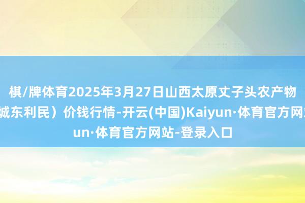 棋/牌体育2025年3月27日山西太原丈子头农产物物流园(原城东利民)价钱行情-开云(中国)Kaiyun·体育官方网站-登录入口