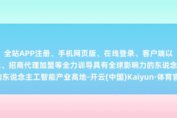 全站APP注册、手机网页版、在线登录、客户端以及发布平台优惠活动信息、招商代理加盟等全力训导具有全球影响力的东说念主工智能产业高地-开云(中国)Kaiyun·体育官方网站-登录入口