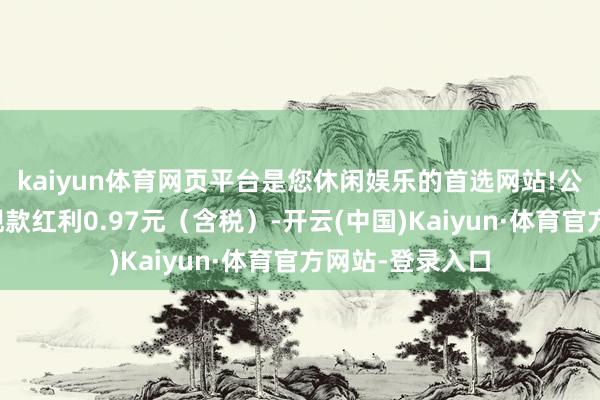 kaiyun体育网页平台是您休闲娱乐的首选网站!公司拟每股派发现款红利0.97元（含税）-开云(中国)Kaiyun·体育官方网站-登录入口
