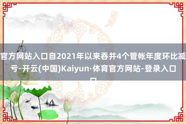官方网站入口自2021年以来吞并4个管帐年度环比减亏-开云(中国)Kaiyun·体育官方网站-登录入口