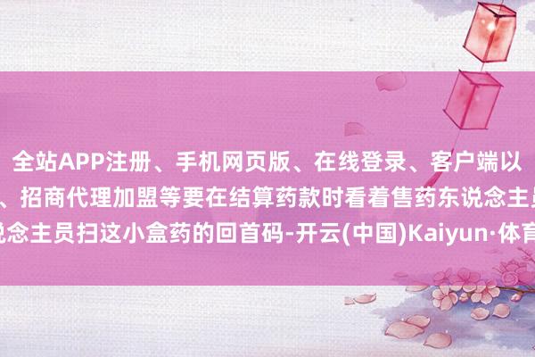 全站APP注册、手机网页版、在线登录、客户端以及发布平台优惠活动信息、招商代理加盟等要在结算药款时看着售药东说念主员扫这小盒药的回首码-开云(中国)Kaiyun·体育官方网站-登录入口