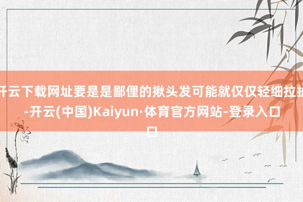 开云下载网址要是是鄙俚的揪头发可能就仅仅轻细拉扯-开云(中国)Kaiyun·体育官方网站-登录入口