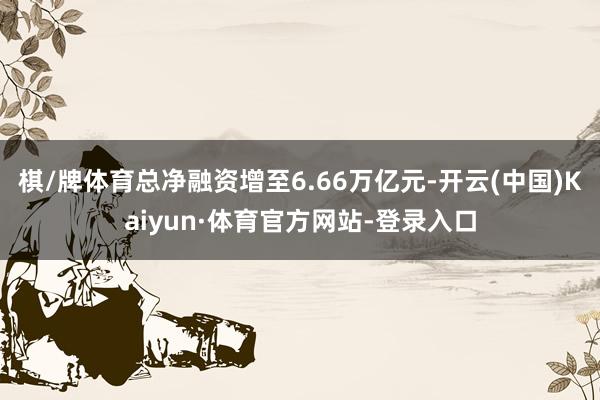 棋/牌体育总净融资增至6.66万亿元-开云(中国)Kaiyun·体育官方网站-登录入口
