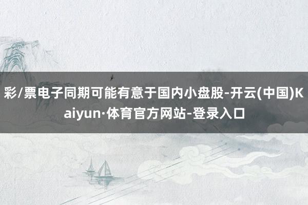 彩/票电子同期可能有意于国内小盘股-开云(中国)Kaiyun·体育官方网站-登录入口
