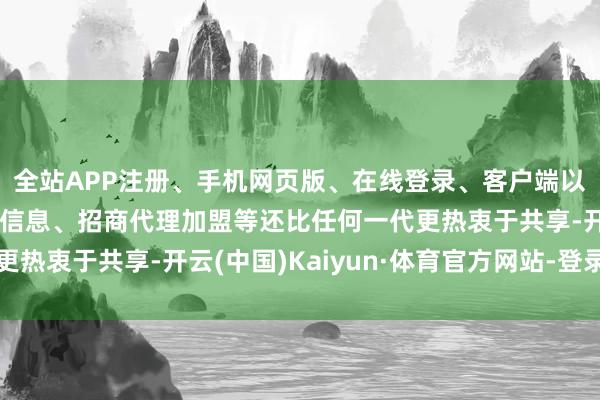 全站APP注册、手机网页版、在线登录、客户端以及发布平台优惠活动信息、招商代理加盟等还比任何一代更热衷于共享-开云(中国)Kaiyun·体育官方网站-登录入口