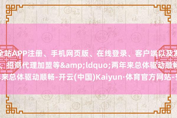 全站APP注册、手机网页版、在线登录、客户端以及发布平台优惠活动信息、招商代理加盟等&ldquo;两年来总体驱动顺畅-开云(中国)Kaiyun·体育官方网站-登录入口