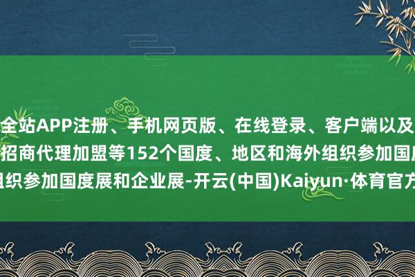 全站APP注册、手机网页版、在线登录、客户端以及发布平台优惠活动信息、招商代理加盟等152个国度、地区和海外组织参加国度展和企业展-开云(中国)Kaiyun·体育官方网站-登录入口