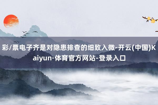 彩/票电子齐是对隐患排查的细致入微-开云(中国)Kaiyun·体育官方网站-登录入口