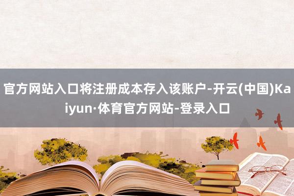 官方网站入口将注册成本存入该账户-开云(中国)Kaiyun·体育官方网站-登录入口