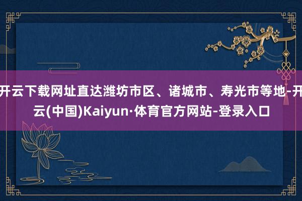 开云下载网址直达潍坊市区、诸城市、寿光市等地-开云(中国)Kaiyun·体育官方网站-登录入口
