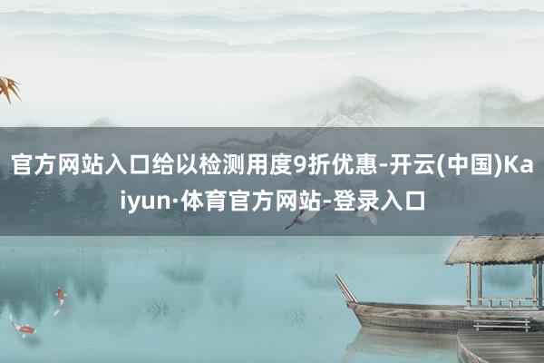 官方网站入口给以检测用度9折优惠-开云(中国)Kaiyun·体育官方网站-登录入口