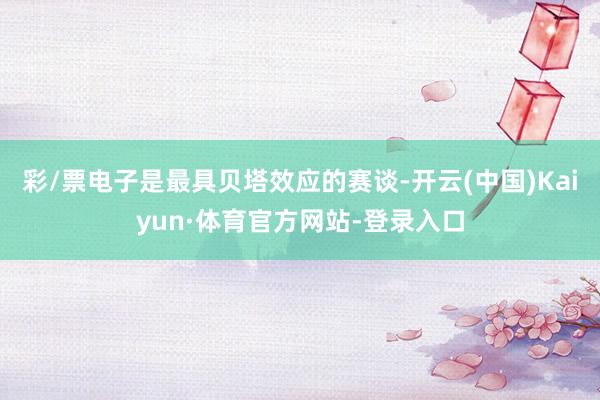 彩/票电子是最具贝塔效应的赛谈-开云(中国)Kaiyun·体育官方网站-登录入口