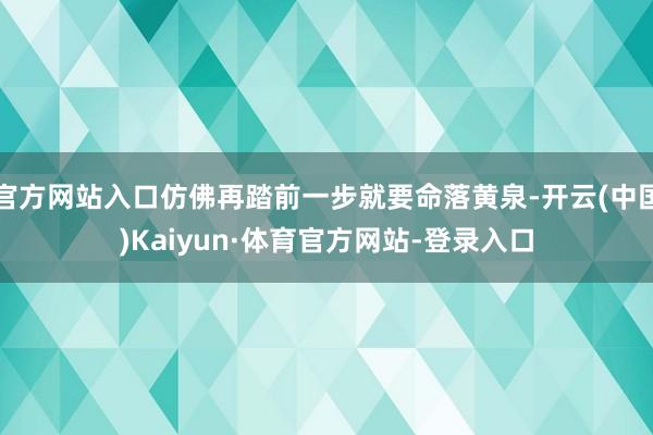 官方网站入口仿佛再踏前一步就要命落黄泉-开云(中国)Kaiyun·体育官方网站-登录入口