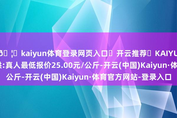 🦄kaiyun体育登录网页入口✅开云推荐✅KAIYUN SPORTS为您提供:真人最低报价25.00元/公斤-开云(中国)Kaiyun·体育官方网站-登录入口