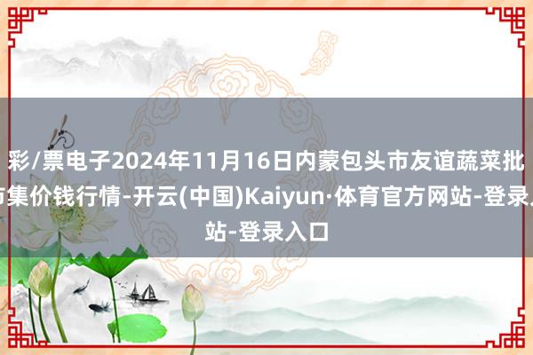 彩/票电子2024年11月16日内蒙包头市友谊蔬菜批发市集价钱行情-开云(中国)Kaiyun·体育官方网站-登录入口